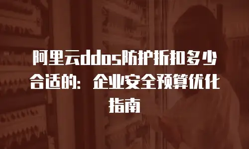 阿里云ddos防护折扣多少合适的：企业安全预算优化指南