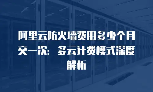 阿里云防火墙费用多少个月交一次：多云计费模式深度解析