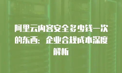 阿里云内容安全多少钱一次的东西：企业合规成本深度解析
