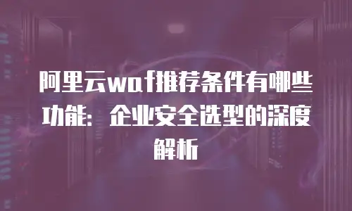 阿里云waf推荐条件有哪些功能：企业安全选型的深度解析
