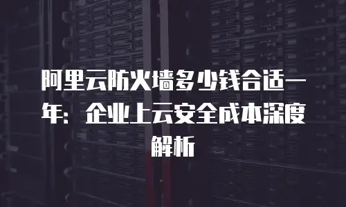 阿里云防火墙多少钱合适一年：企业上云安全成本深度解析