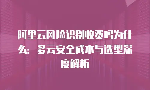 阿里云风险识别收费吗为什么：多云安全成本与选型深度解析