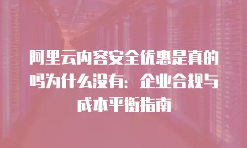 阿里云内容安全优惠是真的吗为什么没有：企业合规与成本平衡指南
