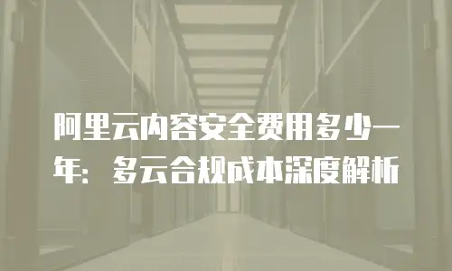 阿里云内容安全费用多少一年：多云合规成本深度解析