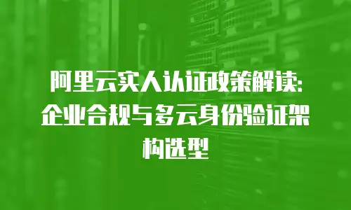 阿里云实人认证政策解读：企业合规与多云身份验证架构选型