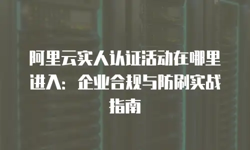 阿里云实人认证活动在哪里进入：企业合规与防刷实战指南