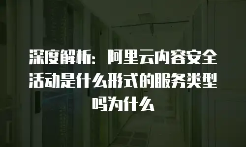 深度解析：阿里云内容安全活动是什么形式的服务类型吗为什么