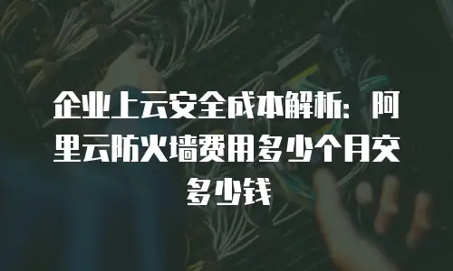 企业上云安全成本解析：阿里云防火墙费用多少个月交多少钱
