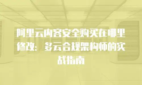 阿里云内容安全购买在哪里修改：多云合规架构师的实战指南
