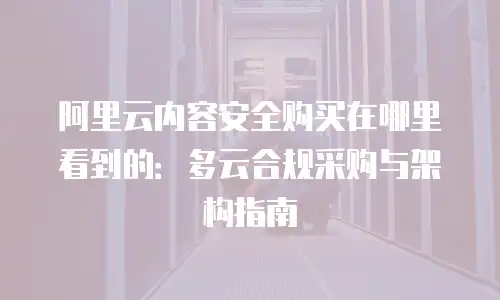 阿里云内容安全购买在哪里看到的：多云合规采购与架构指南