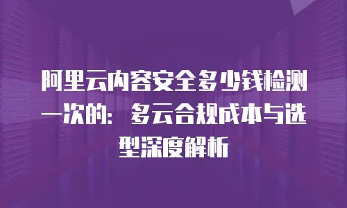 阿里云内容安全多少钱检测一次的：多云合规成本与选型深度解析