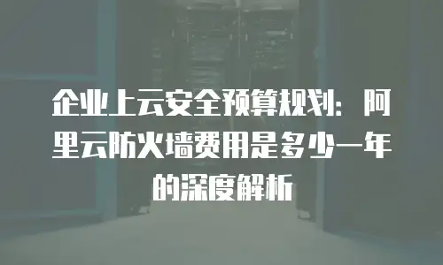 企业上云安全预算规划：阿里云防火墙费用是多少一年的深度解析