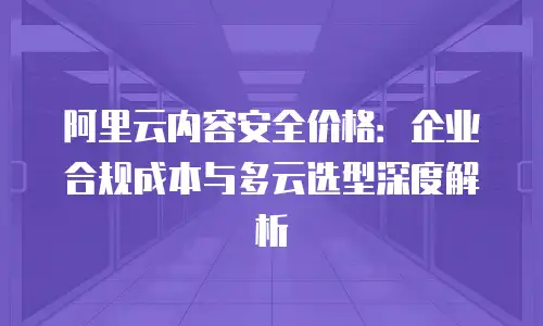 阿里云内容安全价格：企业合规成本与多云选型深度解析