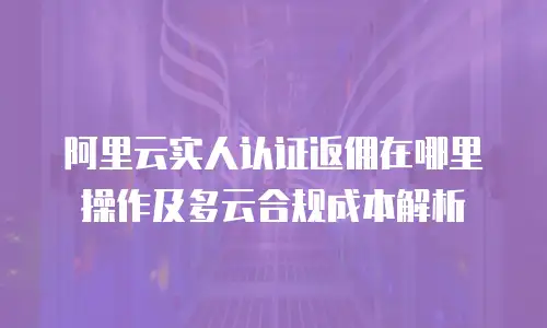 阿里云实人认证返佣在哪里操作及多云合规成本解析