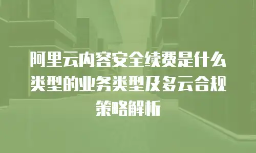 阿里云内容安全续费是什么类型的业务类型及多云合规策略解析
