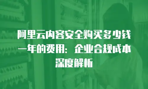 阿里云内容安全购买多少钱一年的费用：企业合规成本深度解析