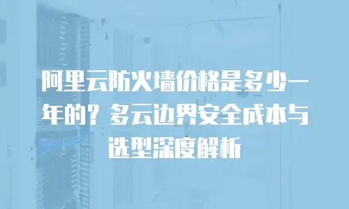阿里云防火墙价格是多少一年的？多云边界安全成本与选型深度解析