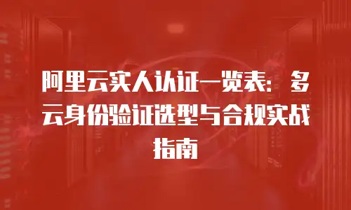 阿里云实人认证一览表：多云身份验证选型与合规实战指南