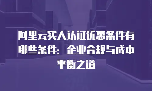 阿里云实人认证优惠条件有哪些条件：企业合规与成本平衡之道