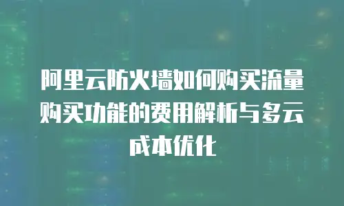 阿里云防火墙如何购买流量购买功能的费用解析与多云成本优化