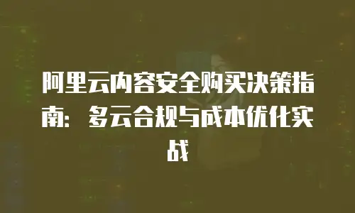 阿里云内容安全购买决策指南：多云合规与成本优化实战