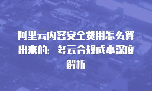 阿里云内容安全费用怎么算出来的：多云合规成本深度解析