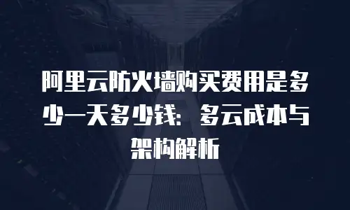 阿里云防火墙购买费用是多少一天多少钱：多云成本与架构解析