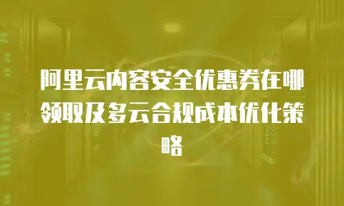 阿里云内容安全优惠券在哪领取及多云合规成本优化策略