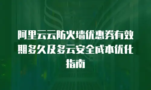 阿里云云防火墙优惠券有效期多久及多云安全成本优化指南