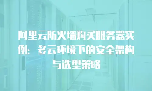 阿里云防火墙购买服务器实例：多云环境下的安全架构与选型策略