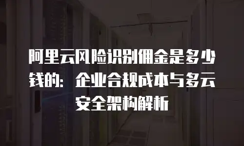 阿里云风险识别佣金是多少钱的：企业合规成本与多云安全架构解析