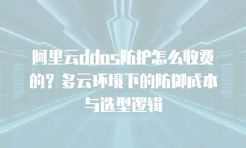 阿里云ddos防护怎么收费的？多云环境下的防御成本与选型逻辑