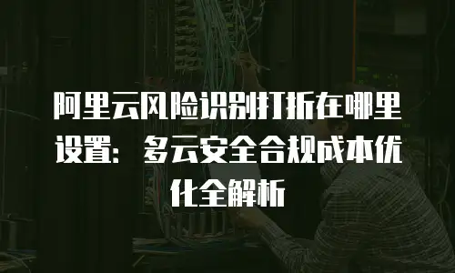 阿里云风险识别打折在哪里设置：多云安全合规成本优化全解析