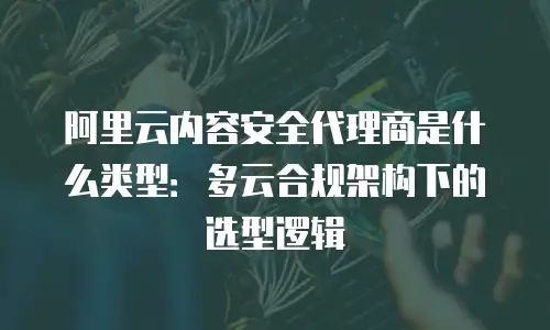阿里云内容安全代理商是什么类型：多云合规架构下的选型逻辑