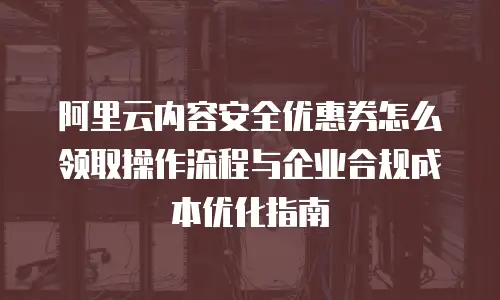 阿里云内容安全优惠券怎么领取操作流程与企业合规成本优化指南