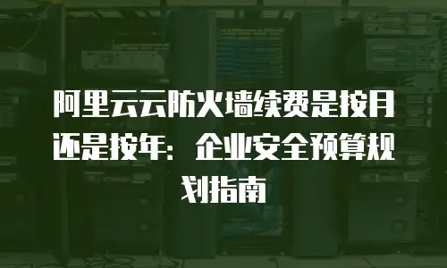 阿里云云防火墙续费是按月还是按年：企业安全预算规划指南