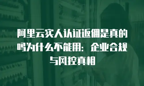 阿里云实人认证返佣是真的吗为什么不能用：企业合规与风控真相
