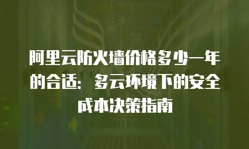 阿里云防火墙价格多少一年的合适：多云环境下的安全成本决策指南