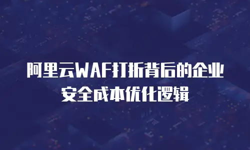 阿里云WAF打折背后的企业安全成本优化逻辑