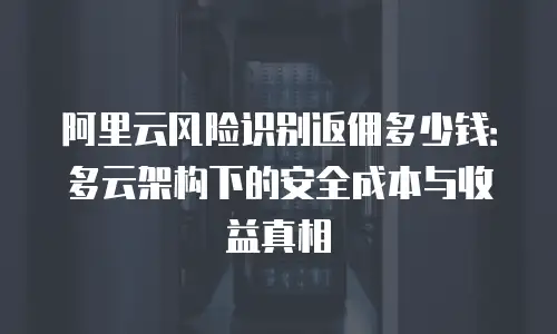阿里云风险识别返佣多少钱：多云架构下的安全成本与收益真相