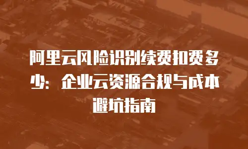 阿里云风险识别续费扣费多少：企业云资源合规与成本避坑指南
