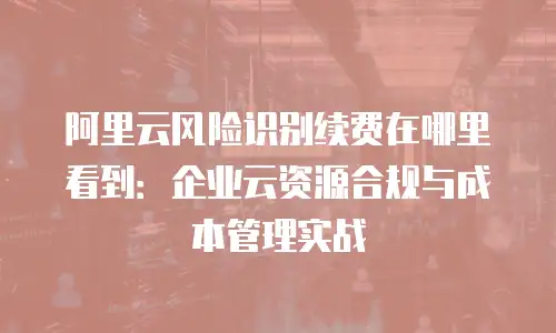 阿里云风险识别续费在哪里看到：企业云资源合规与成本管理实战