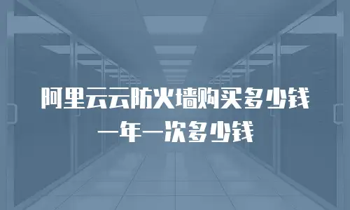 阿里云云防火墙购买多少钱一年一次多少钱