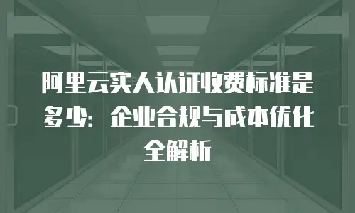 阿里云实人认证收费标准是多少：企业合规与成本优化全解析
