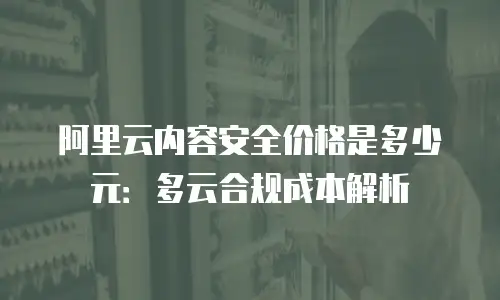 阿里云内容安全价格是多少元：多云合规成本解析