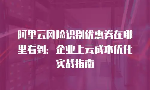 阿里云风险识别优惠券在哪里看到：企业上云成本优化实战指南