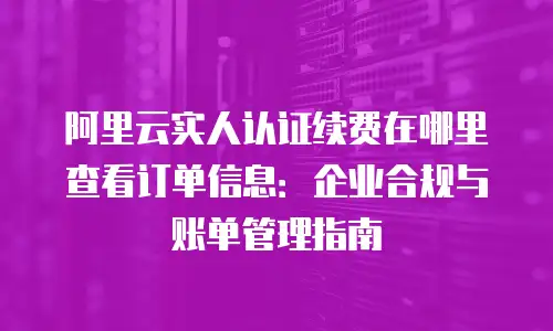 阿里云实人认证续费在哪里查看订单信息：企业合规与账单管理指南