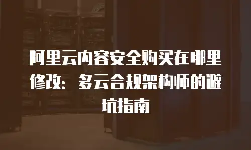 阿里云内容安全购买在哪里修改：多云合规架构师的避坑指南