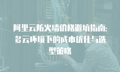 阿里云防火墙价格避坑指南：多云环境下的成本优化与选型策略