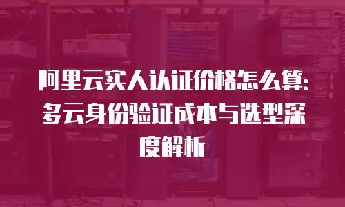 阿里云实人认证价格怎么算：多云身份验证成本与选型深度解析